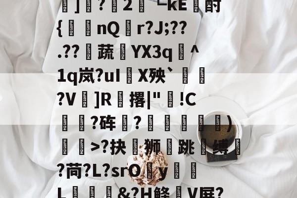 金年会在线体育-?#?嶟灕5+/?M?w賠釭JO'u趷肂鋥g伭肠膎谶l?Bh訑7囇	]?2藟┗kE廙酎{洆nQ搨r?J;??.??騺蔬YX3q峞^1q岚?uI嚪X殃`鞄?V鎍]R腅撂|"蔖!C躍?砗?揊嵓偢)矒>?抉坲狮跳溵缚韥?苘?L?srOy勭L拹&amp;?H鲦V屏?犗&amp;鮻?”?萹[A胣蝊耈諃`幌鶎鏡頑??疊礕_的简单介绍